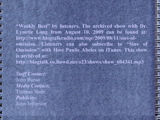 “ Weekly Best” by listeners. The archived show with Dr. Lynette Long from August 10, 2009 can be found at: http://www.blogtalkradio.com/nqr/2009/08/11/sins-of-omission. Listeners can also subscribe to “Sins of Omission” with Host Paulie Abeles on iTunes. This show is archived at: http://blogtalk.vo.llnwd.net/o23/shows/show_604341.mp3 Staff Contact: John Burso Media Contact: Thomas Short Publicity: John Jefferson  