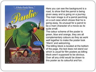 Here you can see the background is a
road, to show that the parrot is being
given away and is going on a journey.
The main image is of a parrot perching
on a suit case which shows that he is
going away. Its unusual for a parrot to
be a main character of a movie as its
quite small.
The colour scheme of the poster is
green, blue and orange, they are all
complementary colours as they as work
well together to make the poster look
‘Warm’ and welcoming.
The billing block is located at the bottom
of the page, the text does not stand out
which is usual for film posters as billing
block aren’t supposed to be obvious.
Over all any child would be drawn to
this poster as its colourful and fun.

 