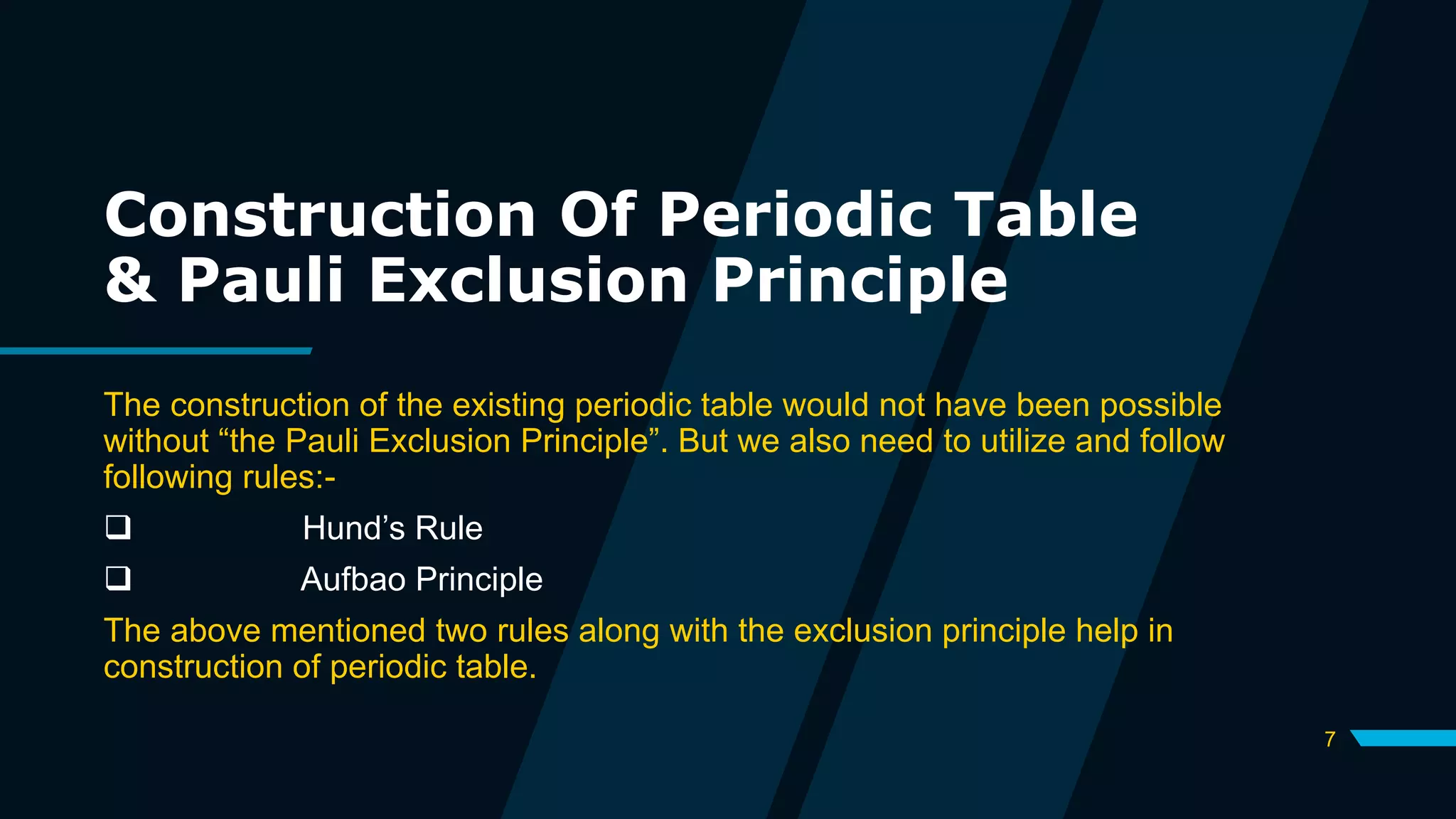 Construction Of Periodic Table
& Pauli Exclusion Principle
The construction of the existing periodic table would not have been possible
without “the Pauli Exclusion Principle”. But we also need to utilize and follow
following rules:-
 Hund’s Rule
 Aufbao Principle
The above mentioned two rules along with the exclusion principle help in
construction of periodic table.
7
 