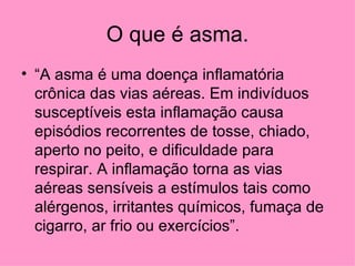 O que é asma. “ A asma é uma doença inflamatória crônica das vias aéreas. Em indivíduos susceptíveis esta inflamação causa episódios recorrentes de tosse, chiado, aperto no peito, e dificuldade para respirar. A inflamação torna as vias aéreas sensíveis a estímulos tais como alérgenos, irritantes químicos, fumaça de cigarro, ar frio ou exercícios”.  