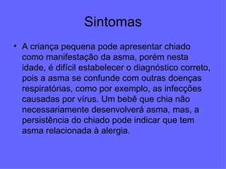 Sintomas A criança pequena pode apresentar chiado como manifestação da asma, porém nesta idade, é difícil estabelecer o diagnóstico correto, pois a asma se confunde com outras doenças respiratórias, como por exemplo, as infecções causadas por vírus. Um bebê que chia não necessariamente desenvolverá asma, mas, a persistência do chiado pode indicar que tem asma relacionada à alergia.  