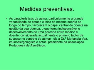 Medidas preventivas. As características da asma, particularmente a grande variabilidade do estado clínico no mesmo doente ao longo do tempo, favorecem o papel central do doente na gestão da sua doença, o que torna indispensável o desenvolvimento de uma parceria entre médico e doente, considerada actualmente o primeiro factor de sucesso no controlo da asma», diz a Dr.ª Marianela Vaz, imunoalergologista e actual presidente da Associação Portuguesa de Asmáticos. 
