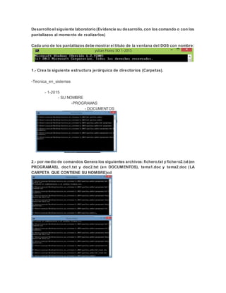Desarrollo el siguiente laboratorio (Evidencie su desarrollo, con los comando o con los
pantallazos al momento de realizarlos)
Cada uno de los pantallazos debe mostrar el título de la ventana del DOS con nombre:
1.- Crea la siguiente estructura jerárquica de directorios (Carpetas).
-Tecnica_en_sistemas
- 1-2015
- SU NOMBRE
-PROGRAMAS
- DOCUMENTOS
2.- por medio de comandos Genera los siguientes archivos: fichero.txt y fichero2.txt (en
PROGRAMAS), doc1.txt y doc2.txt (en DOCUMENTOS), tema1.doc y tema2.doc (LA
CARPETA QUE CONTIENE SU NOMBRE)cd
 