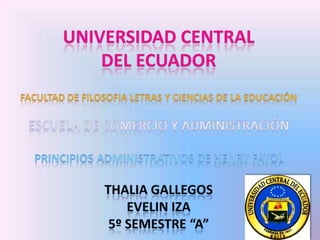 UNIVERSIDAD CENTRAL  DEL ECUADOR FACULTAD DE FILOSOFIA LETRAS Y CIENCIAS DE LA EDUCACIÓN ESCUELA DE COMERCIO Y ADMINISTRACIÓN PRINCIPIOS ADMINISTRATIVOS DE HENRY FAYOL THALIA GALLEGOS  EVELIN IZA 5º SEMESTRE “A” 