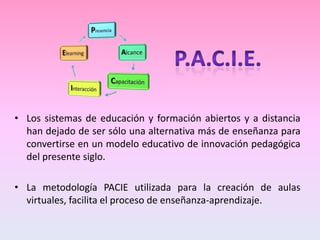 • Los sistemas de educación y formación abiertos y a distancia
  han dejado de ser sólo una alternativa más de enseñanza para
  convertirse en un modelo educativo de innovación pedagógica
  del presente siglo.

• La metodología PACIE utilizada para la creación de aulas
  virtuales, facilita el proceso de enseñanza-aprendizaje.
 