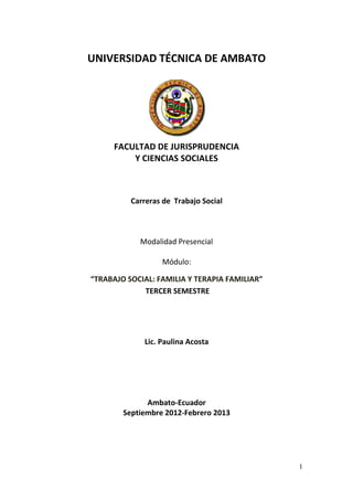 UNIVERSIDAD TÉCNICA DE AMBATO




      FACULTAD DE JURISPRUDENCIA
          Y CIENCIAS SOCIALES



          Carreras de Trabajo Social



            Modalidad Presencial

                  Módulo:

“TRABAJO SOCIAL: FAMIL A Y TERAPIA FAMILIAR”
                 FAMILIA
             TERCER SEMESTRE




             Lic. Paulina Acosta




              Ambato-Ecuador
        Septiembre 2012-Febrero 2013
        Sept




                                               1
 