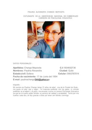 PAULINA ALEXANDRA CHANGO MOPOSITA
ESTUDIANTE DE LA UNIVERSIDAD NACIONAL DE CHIMBORAZO
CARRERA DE PSICOLOGIA EDUCATIVA
DATOS PERSONALES :
Apellidos: Chango Moposita C.I:1804602736
Nombres: Paulina Alexandra Ciudad: Quito
Estado civil: Soltera Celular:0983767014
Fecha de nacimiento: 17 de Junio del 1994
E-mail: paulinachango544@yahoo.es
biografía :
Mi nombre es Paulina Chango tengo 21 años de edad , soy de la Ciudad de Quito ,
me gusta el color rojo y negro , mi mascota preferida son los gatos, m comida
preferida es el tallarin y la pitza, me encanta mucho mi carrera Psicologia Educativa
ya que es mi sueño poder brindar un servicio de calidad y amabilidad, lucho por mis
sueños cada dia y le doy gracias a Dios por tener ami familia commigo
 