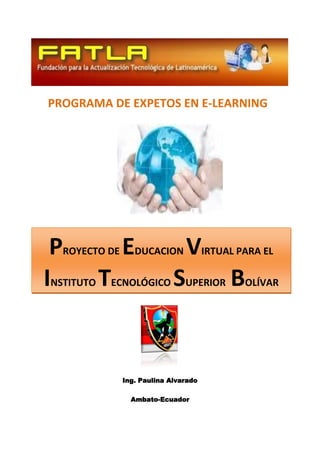 PROGRAMA DE EXPETOS EN E-LEARNING




 PROYECTO DE EDUCACION VIRTUAL PARA EL
INSTITUTO TECNOLÓGICO SUPERIOR BOLÍVAR


            Ing. Paulina Alvarado

              Ambato-Ecuador
 