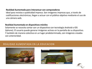 REALIDAD AUMENTADA EN LA EDUCACION
Realidad Aumentada para interactuar con computadoras
Ideal para revistas o publicidad impresa. Son imágenes impresas que, a través de
codificaciones electrónicas, llegan a actuar con el público objetivo mediante el uso de
una cámara web.
Realidad Aumentada en dispositivos móviles
Solamente se necesita contar con un dispositivo con tecnología Android o IOS
(Iphone). El usuario puede generar imágenes activas en la pantalla de su dispositivo.
Y también de manera colectiva en un lugar predeterminado, con imágenes creadas
con anterioridad.
 
