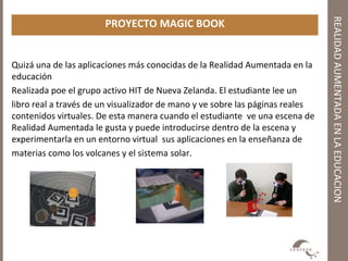 REALIDADAUMENTADAENLAEDUCACION
PROYECTO MAGIC BOOK
Quizá una de las aplicaciones más conocidas de la Realidad Aumentada en la
educación
Realizada poe el grupo activo HIT de Nueva Zelanda. El estudiante lee un
libro real a través de un visualizador de mano y ve sobre las páginas reales
contenidos virtuales. De esta manera cuando el estudiante ve una escena de
Realidad Aumentada le gusta y puede introducirse dentro de la escena y
experimentarla en un entorno virtual sus aplicaciones en la enseñanza de
materias como los volcanes y el sistema solar.
 
