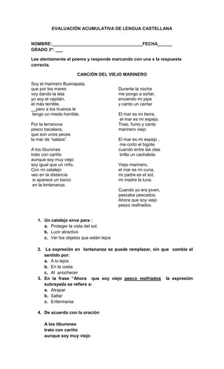 EVALUACIÓN ACUMULATIVA DE LENGUA CASTELLANA


NOMBRE:_____________________________________FECHA______
GRADO 3º: ___

Lee atentamente el poema y responde marcando con una x la respuesta
correcta.

                         CANCIÓN DEL VIEJO MARINERO

Soy el marinero Buenapata,
que por los mares                          Durante la noche
voy dando la lata                          me pongo a soñar,
yo soy el capitán,                         enciendo mi pipa
el más terrible,                           y canto un cantar
__pero a los truenos le
 tengo un miedo horrible.                  El mar es mi tierra,
                                           el mar es mi espejo.
Por la terranova                           Toso, fumo y canto
pesco bacalaos,                            marinero viejo
que son unos peces
la mar de “salaos”.                        El mar es mi espejo ,
                                            me corto el bigote
A los tiburones                            cuando entre las olas
trato con cariño                            brilla un cachalote.
aunque soy muy viejo
soy igual que un niño.                     Viejo marinero,
Con mi catalejo                            el mar es mi cuna,
veo en la distancia                        mi padre es el sol,
 si aparece un barco                       mi madre la luna.
 en la lontananza.
                                           Cuando yo era joven,
                                           pescaba pescados.
                                           Ahora que soy viejo
                                           pesco resfriados.


   1. Un catalejo sirve para :
      a. Proteger la vista del sol.
      b. Lucir atractivo
      c. Ver los objetos que están lejos

   2. La expresión en lontananza se puede remplazar, sin que cambie el
      sentido por:
      a. A lo lejos
      b. En la costa
      c. Al anochecer
   3. En la frase “Ahora que soy viejo pesco resfriados la expresión
      subrayada se refiere a:
      a. Atrapar
      b. Saltar
      c. Enfermarse

   4. De acuerdo con la oración

      A los tiburones
      trato con cariño
      aunque soy muy viejo
 