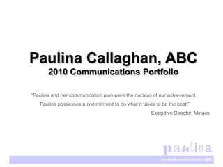Paulina Callaghan, ABC
       2010 Communications Portfolio

“Paulina and her communication plan were the nucleus of our achievement.
   Paulina possesses a commitment to do what it takes to be the best!”
                                                    Executive Director, Minacs
 