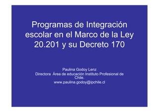 Programas de Integración
escolar en el Marco de la Ley
  20.201 y su Decreto 170

                 Paulina Godoy Lenz
  Directora Área de educación Instituto Profesional de
                        Chile.
            www.paulina.godoy@ipchile.cl
 