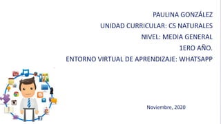PAULINA GONZÁLEZ
UNIDAD CURRICULAR: CS NATURALES
NIVEL: MEDIA GENERAL
1ERO AÑO.
ENTORNO VIRTUAL DE APRENDIZAJE: WHATSAPP
Noviembre, 2020
 