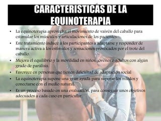 CARACTERISTICAS DE LA
EQUINOTERAPIA
• La equinoterapia aprovecha el movimiento de vaivén del caballo para
estimular los músculos y articulaciones de los pacientes.
• Este tratamiento induce a los participantes a adaptarse y responder de
manera activa a los estímulos y sensaciones provocados por el trote del
caballo.
• Mejora el equilibrio y la movilidad en niños, jóvenes o adultos con algún
grado de parálisis.
• Favorece en personas que tienen dificultad de adaptación social
• La equinoterapia supone una gran ayuda para superar los miedos y
conectarse con el medio natural.
• Es un proceso basado en una evaluación, para conseguir unos objetivos
adecuados a cada caso en particular.
 