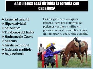 ¿A quiénes está dirigida la terapia con
caballos?
Ansiedad infantil.
Hiperactividad
Adicciones
Trastornos del habla
Síndrome de Down
Autismo
Parálisis cerebral
Esclerosis múltiple
Esquizofrenia
Esta dirigida para cualquier
persona, pero por lo normal lo
podemos ver que se utiliza en
personas con estas complicaciones,
sin importar su edad, niño o adulto.
 