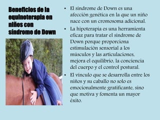 Beneficios de la
equinoterapia en
niños con
síndrome de Down
• El síndrome de Down es una
afección genética en la que un niño
nace con un cromosoma adicional.
• La hipoterapia es una herramienta
eficaz para tratar el síndrome de
Down porque proporciona
estimulación sensorial a los
músculos y las articulaciones,
mejora el equilibrio, la conciencia
del cuerpo y el control postural.
• El vínculo que se desarrolla entre los
niños y su caballo no solo es
emocionalmente gratificante, sino
que motiva y fomenta un mayor
éxito.
 