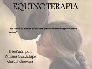 EQUINOTERAPIA
Diseñado por:
Paulina Guadalupe
García Guevara
“Los caballos no mienten, no traicionan y cuando los amas ellos pueden amarte
también”
 