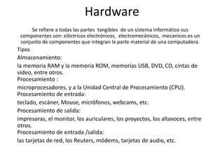 Hardware
Se refiere a todas las partes tangibles de un sistema informático sus
componentes son: eléctricos electrónicos, electromecánicos, mecanicos.es un
conjunto de componentes que integran la parte material de una computadora.
Tipos
Almacenamiento:
la memoria RAM y la memoria ROM, memorias USB, DVD, CD, cintas de
video, entre otros.
Procesamiento :
microprocesadores, y a la Unidad Central de Procesamiento (CPU).
Procesamiento de entrada:
teclado, escáner, Mouse, micrófonos, webcams, etc.
Procesamiento de salida:
impresoras, el monitor, los auriculares, los proyectos, los altavoces, entre
otros.
Procesamiento de entrada /salida:
las tarjetas de red, los Reuters, módems, tarjetas de audio, etc.
 