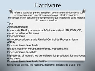 Hardware
Se refiere a todas las partes tangibles de un sistema informático sus
componentes son: eléctricos electrónicos, electromecánicos,
mecanicos.es un conjunto de componentes que integran la parte material
de una computadora.
Tipos
Almacenamiento:
la memoria RAM y la memoria ROM, memorias USB, DVD, CD,
cintas de video, entre otros.
Procesamiento :
microprocesadores, y a la Unidad Central de Procesamiento
(CPU).
Procesamiento de entrada:
teclado, escáner, Mouse, micrófonos, webcams, etc.
Procesamiento de salida:
impresoras, el monitor, los auriculares, los proyectos, los altavoces,
entre otros.
Procesamiento de entrada /salida:
las tarjetas de red, los Reuters, módems, tarjetas de audio, etc.
 