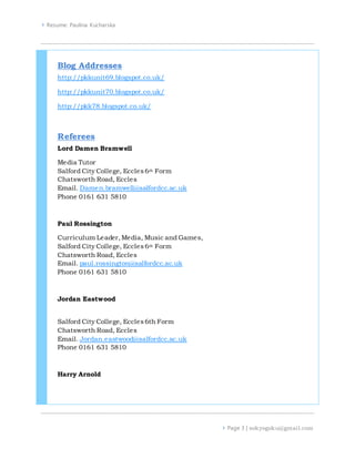  Resume: Paulina Kucharska
 Page 3 | sokyogoku@gmail.com
Blog Addresses
http://pkkunit69.blogspot.co.uk/
http://pkkunit70.blogspot.co.uk/
http://pkk78.blogspot.co.uk/
Referees
Lord Damen Bramwell
Media Tutor
Salford City College, Eccles6th Form
Chatsworth Road, Eccles
Email. Damen.bramwell@salfordcc.ac.uk
Phone 0161 631 5810
Paul Rossington
Curriculum Leader,Media, Music and Games,
Salford City College, Eccles6th Form
Chatsworth Road, Eccles
Email. paul.rossington@salfordcc.ac.uk
Phone 0161 631 5810
Jordan Eastwood
Salford City College, Eccles6th Form
Chatsworth Road, Eccles
Email. Jordan.eastwood@salfordcc.ac.uk
Phone 0161 631 5810
Harry Arnold
 