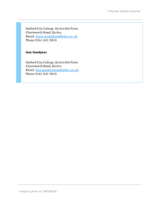  Resume: Paulina Kucharska
 Page 4 | phone no. 7083294205
Salford City College, Eccles6th Form
Chatsworth Road, Eccles
Email. harry.arnold@salfordcc.ac.uk
Phone 0161 631 5810
Iain Goodyear
Salford City College, Eccles6th Form
Chatsworth Road, Eccles
Email. Iain.goodyear@salfordcc.ac.uk
Phone 0161 631 5810
 