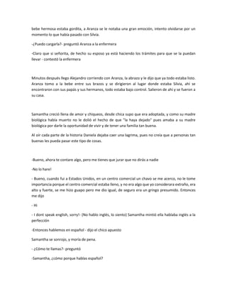 bebe hermosa estaba gordita, a Aranza se le notaba una gran emoción, intento olvidarse por un
momento lo que había pasado con Silvia.
-¿Puedo cargarla?- preguntó Aranza a la enfermera
-Claro que si señorita, de hecho su esposo ya está haciendo los trámites para que se la puedan
llevar - contestó la enfermera
Minutos después llego Alejandro corriendo con Aranza, la abrazo y le dijo que ya todo estaba listo.
Aranza tomo a la bebe entre sus brazos y se dirigieron al lugar donde estaba Silvia, ahí se
encontraron con sus papás y sus hermanos, todo estaba bajo control. Salieron de ahí y se fueron a
su casa.
Samantha creció llena de amor y chiqueos, desde chica supo que era adoptada, y como su madre
biológica había muerto no le dolió el hecho de que "la haya dejado" pues amaba a su madre
biológica por darle la oportunidad de vivir y de tener una familia tan buena.
Al oír cada parte de la historia Daniela dejaba caer una lagrima, pues no creía que a personas tan
buenas les pueda pasar este tipo de cosas.
-Bueno, ahora te contare algo, pero me tienes que jurar que no dirás a nadie
-No lo hare!
- Bueno, cuando fui a Estados Unidos, en un centro comercial un chavo se me acerco, no le tome
importancia porque el centro comercial estaba lleno, y no era algo que yo considerara extraño, era
alto y fuerte, se me hizo guapo pero me dio igual, de seguro era un gringo presumido. Entonces
me dijo
- Hi
- I dont speak english, sorry!- (No hablo inglés, lo siento) Samantha mintió ella hablaba inglés a la
perfección
-Entonces hablemos en español - dijo el chico apuesto
Samantha se sonrojo, y moría de pena.
- ¿Cómo te llamas?- preguntó
-Samantha, ¿cómo porque hablas español?
 