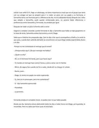 celular tuvo señal Si Fi, llego un whatsapp, no tomo importancia creyó que era el grupo que tenía
con sus amigas así que se preparó para ir a nadar un poco con sus papás y su hermana, si
Samantha tenía una hermana pero a diferencia de ella, no era adoptada Aranza después de 2 años
que adopto a Samantha, pudo quedar embarazada pero, no parecía haber diferencias o
preferencias entre Samantha y Fernanda, las amaban por igual.
Después de nadar un poco la familia salió a cenar.
Llegaron y estaban cenando cuando Fernanda le dijo a Samantha que había un tipo guapísimo en
la mesa de atrás, Samantha volteo hacia atrás y era él, Diego.
Sabía que el destino les preparaba algo, Sam le dijo a Ver que la acompañara al baño y le conto lo
que paso, cuando iban saliendo del baño se encontraron con que Diego estaba esperándola afuera
y le dijo
-Porque no me contestaste el mensaje que te envié?
- ¿Porque estás aquí? ¿De qué mensaje me hablas?
- ¿Quién es ella?
- Ah, es mi hermana Fernanda, pero que haces aquí?
- Te mande un mensaje hace como 2 horas, y vine a cenar con mi familia
- Mmm, de seguro fue cuando me fui a nadar, desde ahí no cheque mi celular
- Bueno, pues...
- Diego, lo siento mis papás me están esperando.
- Sí, claro no te preocupes, pero me contestaras?
- Si - dijo Samantha apresurada
- Promételo
- Lo prometo.
Fernanda estaba en completo shock, no podía creer lo que había pasado.
Desde ese día, Samanta estuvo platicando todos los días a todas horas con Diego, ya le gustaba, le
encantaba. Pero no sabía que hacer pues el vivía lejos.
 