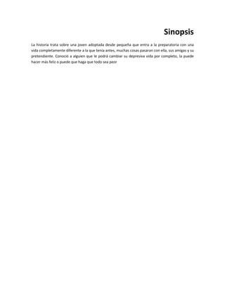 Sinopsis
La historia trata sobre una joven adoptada desde pequeña que entra a la preparatoria con una
vida completamente diferente a la que tenía antes, muchas cosas pasaran con ella, sus amigas y su
pretendiente. Conoció a alguien que le podrá cambiar su depresiva vida por completo, la puede
hacer más feliz o puede que haga que todo sea peor
 