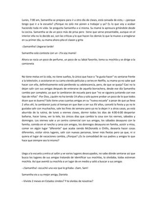 Lunes, 7:00 am, Samantha se prepara para ir a otro día de clases, está cansada de esto,-- ¿porque
tengo que ir a la escuela? ¿Porque no solo me ponen a trabajar y ya? Es lo que voy a acabar
haciendo toda mi vida- Se pregunta Samantha a sí misma. Su mamá la apresura gritándole desde
la cocina. Samantha se da un poco más de prisa pero tiene que verse presentable, aunque en el
interior ella no lo decide así, son las críticas y lo que hacen los demás lo que la mueve a arreglarse
en su primer día, su mama ahora pita el claxon y grita
-¡Samantha! Llegaras tarde!
Samantha solo contesta con un -¡Ya voy mamá!
Ahora se rocía un poco de perfume, un poco de su labial favorito, toma su mochila y se dirige a la
camioneta
No tiene metas en la vida, no tiene sueños, lo único que hace o "le gusta hacer" es sentarse frente
a la televisión, o acostarse en su cama viendo películas y series en Netflix, su mama ya no sabe qué
hacer con ella, definitivamente está perdiendo su adolescencia, pero, de que se queja? Casi no la
dejan salir con sus amigas después de enterarse de aquella borrachera, desde ese día Samantha
cambio por completo, ya que la cambiaron de escuela para que "no se siguiera juntando con ese
tipo de niñas" -Por Dios, ¿quién no ha tenido 14 años y solo quiere probar un poco de lo que todos
dicen que es bueno? Solo tiene unas cuantas amigas en su "nueva escuela" a pesar de que ya lleva
2 años ahí, la cambiaron justo al tiempo en que iban a ser sus XV años, canceló la fiesta y ya no le
gustaba salir con muchachos, sale los fines de semana pero ya no la dejan ir a otras casas, ya está
aburrida de la rutina, de lunes a viernes clases, dormir todos los días de 4:00-6:00 despertar
bañarse, hacer tarea, ver la tele, los únicos días que cambia la cosa son los viernes, sábados y
domingos. Los viernes sale a un centro comercial con sus amigas, los sábados desayuno con la
familia, comida en el rancho y cena con amigos, los domingos desayuno en familia, asistir a misa,
comer en algún lugar "diferente" que acaba siendo McDonalds o Chillis, desearía hacer cosas
diferentes, visitar otros lugares, salir con nuevas personas, tener más fiestas pero ya que, ni si
quiera el lugar de vacaciones cambia, ¿Porque? ¿Es la comodidad de sus padres y amigos lo que
hace que siempre sea lo mismo?
Llega a la escuela y entra al salón y ve varios lugares desocupados, no sabe dónde sentarse así que
busca los lugares de sus amigas tratando de identificar sus mochilas, lo olvidaba, todas estrenan
mochila. Así que aventó su mochila a un lugar de en medio y salió a buscar a sus amigas
--¡Samantha!- escuchó una voz que le gritaba -¡Sam, Sam!
Samantha vio a su mejor amiga, Daniela
--Viviste 2 meses en Estados Unidos? Y te olvidas de nosotras?
 