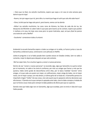-- Claro que no Dani, las extrañe muchísimo, espero que vayas a mi casa en esta semana para
darte lo que te traje!
--Bueno, ten por seguro que iré, pero dile a tu mamá que haga el sushi que solo ella sabe hacer!
--Claro, le diré que las haga solo para ti, pero bueno, vamos con las demás
--Niñas! Las extrañe muchísimo, las caras raras de Ximena, las fotos de cada día de Isa, los
desayunos de Michelle no saben todo lo que pase pero bueno ya les contare, espero que puedan
ir mañana a mi casa, les traje unas cosas pero no quise traérselas, aquí, así que ¿Qué les parece
una tarde de sushi y Netflix?
--Excelente! -contestaron todas al unísono
Acabando la escuela Samantha espero a todas sus amigas en la salida, se fueron juntas a casa de
Samantha y ordenaron pizza, comenzaron a ver películas en Netflix
Julieta le pregunto si se la había pasado bien cuando estuvo en Estados Unidos, Sam no sabía si
contarles, mejor lo dejaría para después así que solo contesto
-Me fue súper bien, fui a muchos lugares y conocí a nuevas personas-
Dentro de ese "conocí a nuevas personas" se escondía algo, algo que Samantha no quería contar
por el momento, no sabía si les tenía la confianza, por más sus amigas que fueran y más que las
quisiera, había cierto grado de desconfianza entre ellas, por la típica rivalidad "secreta" entre
amigas, si la que cada una quiere ser mejor, en calificaciones, mejor amiga de todas, con el mejor
novio, con el mejor cuerpo, con más dinero, al último grito de la moda etc. A Samantha parecía no
importarle ningún "trofeo" de esas cosas, sino solo quería que la apoyaran ante las decisiones que
ella tomara. Y Daniela era la que siempre la apoyaba ante todo, claro le daba consejos y trataba de
que no hiciera cosas malas pero siempre le daba palabras de afecto para que se superara.
Daniela noto que había algo raro en Samantha, algo que ocultaba, pero no tenía ni idea de lo que
había pasado.
 
