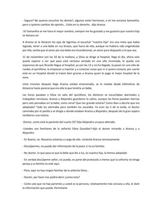 - Segura? No quieres escuchar los demás?, algunos están hermosos, a mí me encanta Samantha,
pero si quieres cambiar de opinión... Estás en tu derecho. -dijo Aranza
-Si! Samantha se me hace el mejor nombre, siempre me ha gustado y me gustaría que nuestra hija
se llamara así
A Aranza se le llenaron los ojos de lágrimas al escuchar "nuestra hija" era una meta que había
logrado, tener a una bebe en sus brazos, que fuera de ella, aunque no hubiera sido engendrada
por ella, sentía que el amor por esa bebe era incondicional, un amor puro dispuesto a lo que sea.
11 de noviembre son las 10 de la mañana, y Silvia se dirige al hospital, llego el día, ahora solo
queda esperar a ver qué pasa está nerviosa sentada en una silla incomoda, le queda una
esperanza de que Ricardo llegue al hospital, ya son las 12 y no ha llegado, la pasan en una silla de
ruedas al quirófano, la empiezan a inyectar y a conectar cosas que ni si quiera conocía, por suerte
está en un hospital donde la tratan bien gracias a Aranza quien le pago el mejor hospital de la
zona.
Unos minutos después llego Aranza estaba emocionada, se le notaba desde kilómetros de
distancia hasta parecía que era ella la que tendría un bebe.
Las horas pasaban y Silvia no salía del quirófano, los doctores se escuchaban alarmados y
trabajaban nerviosos, Aranza y Alejandro guardaron la calma, aunque las horas pasaban eternas
pero solo pensaban en la bebe, como seria? Que tan grande estaría? Como iban a decirle que era
adoptada? Todo los alarmaba pero también los asustaba. Ya eran las 5 de la tarde, el doctor
caminaba por el pasillo y se dirigía a donde estaban Aranza y Alejandro, después de la gran espera
recibieron una noticia.
-Doctor, como está la paciente del cuarto 32? Dijo Alejandro un poco alterado.
-Ustedes son familiares de la señorita Silvia González?-dijo el doctor mirando a Aranza y a
Alejandro
- Si! Bueno, no. Nosotros estamos a cargo de ella- contestó Aranza nerviosamente
- Discúlpenme, no puedo dar información de la joven si no es familiar.
- No doctor, lo que pasa es que la bebe que dio a luz, es nuestra hija, la hemos adoptado
- En verdad discúlpeme señor, no puedo, es parte del protocolo a menos que la señorita no tenga
pareja y su familia no esté aquí.
- Pero, aquí no hay ningún familiar de la señorita Silvia...
- Doctor, por favor nos podría decir ¿como esta?
- Como veo que no hay parientes y usted es la persona, relativamente más cercana a ella, le daré
la información que pueda. Permítame
 