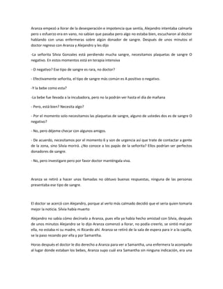 Aranza empezó a llorar de la desesperación e impotencia que sentía, Alejandro intentaba calmarla
pero s esfuerzo era en vano, no sabían que pasaba pero algo no estaba bien, escucharon al doctor
hablando con unas enfermeras sobre algún donador de sangre. Después de unos minutos el
doctor regreso con Aranza y Alejandro y les dijo
-La señorita Silvia Gonzales está perdiendo mucha sangre, necesitamos plaquetas de sangre O
negativo. En estos momentos está en terapia intensiva
- O negativo? Ese tipo de sangre es rara, no doctor?
- Efectivamente señorita, el tipo de sangre más común es A positivo o negativo.
-Y la bebe como esta?
-La bebe fue llevada a la incubadora, pero no la podrán ver hasta el día de mañana
- Pero, está bien? Necesita algo?
- Por el momento solo necesitamos las plaquetas de sangre, alguno de ustedes dos es de sangre O
negativo?
- No, pero déjeme checar con algunos amigos.
- De acuerdo, necesitamos por el momento 6 y son de urgencia así que trate de contactar a gente
de la zona, sino Silvia morirá. ¿No conoce a los papás de la señorita? Ellos podrían ser perfectos
donadores de sangre.
- No, pero investigare pero por favor doctor manténgala viva.
Aranza se retiró a hacer unas llamadas no obtuvo buenas respuestas, ninguna de las personas
presentaba ese tipo de sangre.
El doctor se acercó con Alejandro, porque al verlo más calmado decidió que el seria quien tomaría
mejor la noticia. Silvia había muerto
Alejandro no sabía cómo decírselo a Aranza, pues ella ya había hecho amistad con Silvia, después
de unos minutos Alejandro se lo dijo Aranza comenzó a llorar, no podía creerlo, se sintió mal por
ella, no estaba ni su madre, ni Ricardo ahí. Aranza se retiró de la sala de espera para ir a la capilla,
se la paso rezando por ella y por Samantha.
Horas después el doctor le dio derecho a Aranza para ver a Samantha, una enfermera la acompaño
al lugar donde estaban los bebes, Aranza supo cuál era Samantha sin ninguna indicación, era una
 