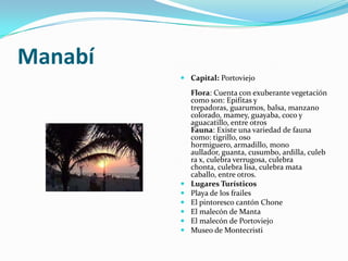 Manabí
          Capital: Portoviejo

             Flora: Cuenta con exuberante vegetación
             como son: Epifitas y
             trepadoras, guarumos, balsa, manzano
             colorado, mamey, guayaba, coco y
             aguacatillo, entre otros
             Fauna: Existe una variedad de fauna
             como: tigrillo, oso
             hormiguero, armadillo, mono
             aullador, guanta, cusumbo, ardilla, culeb
             ra x, culebra verrugosa, culebra
             chonta, culebra lisa, culebra mata
             caballo, entre otros.
            Lugares Turísticos
            Playa de los frailes
            El pintoresco cantón Chone
            El malecón de Manta
            El malecón de Portoviejo
            Museo de Montecristi
 