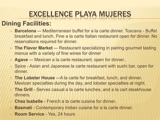 EXCELLENCE PLAYA MUJERES
Dining Facilities:
 Barcelona -– Mediterranean buffet for a la carte dinner. Toscana - Buffet
breakfast and lunch. Fine a la carte Italian restaurant open for dinner. No
reservations required for dinner.
 The Flavor Market -– Restaurant specializing in pairing gourmet tasting
menus with a variety of fine wines for dinner
 Agave -– Mexican a la carte restaurant, open for dinner..
 Spice - Asian and Japanese la carte restaurant with sushi bar, open for
dinner.
 The Lobster House -–A la carte for breakfast, lunch, and dinner.
Mexican specialties during the day, and lobster specialties at night.
 The Grill - Serves casual a la carte lunches, and a la cart steakhouse
dinners.
 Chez Isabelle - French a la carte cuisine for dinner..
 Basmati - Contemporary Indian cuisine for a la carte dinner.
 Room Service - Yes, 24 hours
 