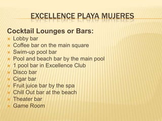 EXCELLENCE PLAYA MUJERES
Cocktail Lounges or Bars:
 Lobby bar
 Coffee bar on the main square
 Swim-up pool bar
 Pool and beach bar by the main pool
 1 pool bar in Excellence Club
 Disco bar
 Cigar bar
 Fruit juice bar by the spa
 Chill Out bar at the beach
 Theater bar
 Game Room
 