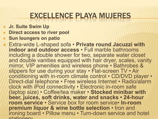 EXCELLENCE PLAYA MUJERES
 Jr. Suite Swim Up
 Direct access to river pool
 Sun loungers on patio
 Extra-wide L-shaped sofa • Private round Jacuzzi with
indoor and outdoor access • Full marble bathrooms
including a double shower for two, separate water closet
and double vanities equipped with hair dryer, scales, vanity
mirror, VIP amenities and wireless phone • Bathrobes &
slippers for use during your stay • Flat-screen TV • Air
conditioning with in-room climate control • CD/DVD player •
Direct-dial telephone • Free wireless Internet • Radio/alarm
clock with iPod connectivity • Electronic in-room safe
(laptop size) • Coffee/tea maker • Stocked minibar with
beer, juices, soft drinks, water and snacks • 24-hour
room service • Service box for room service• In-room
premium liquor & wine bottle selection • Iron and
ironing board • Pillow menu • Turn-down service and hotel
 