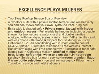 EXCELLENCE PLAYA MUJERES
 Two Story Rooftop Terrace Spa or Poolview
 A two-floor suite with a private rooftop terrace features heavenly
spa and pool views and your own HydroSpa Pool. King bed.
 Extra-wide L-shaped sofa • Private round Jacuzzi with indoor
and outdoor access • Full marble bathrooms including a double
shower for two, separate water closet and double vanities
equipped with hair dryer, scales, vanity mirror, VIP amenities and
wireless phone • Bathrobe & slippers for use during your stay •
Flat-screen TV • Air conditioning with in-room climate control •
CD/DVD player • Direct-dial telephone • Free wireless Internet •
Radio/alarm clock with iPod connectivity • Electronic in-room safe
(laptop size) • Coffee/tea maker • Stocked minibar with
beer, juices, soft drinks, water and snacks • 24-hour room
service • Service box for room service• In-room premium liquor
& wine bottle selection • Iron and ironing board • Pillow menu •
Turn-down service and hotel stationery
 