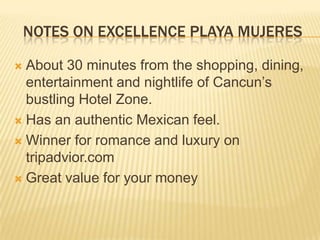 NOTES ON EXCELLENCE PLAYA MUJERES
 About 30 minutes from the shopping, dining,
entertainment and nightlife of Cancun’s
bustling Hotel Zone.
 Has an authentic Mexican feel.
 Winner for romance and luxury on
tripadvior.com
 Great value for your money
 
