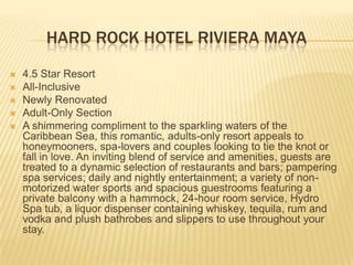 HARD ROCK HOTEL RIVIERA MAYA
 4.5 Star Resort
 All-Inclusive
 Newly Renovated
 Adult-Only Section
 A shimmering compliment to the sparkling waters of the
Caribbean Sea, this romantic, adults-only resort appeals to
honeymooners, spa-lovers and couples looking to tie the knot or
fall in love. An inviting blend of service and amenities, guests are
treated to a dynamic selection of restaurants and bars; pampering
spa services; daily and nightly entertainment; a variety of non-
motorized water sports and spacious guestrooms featuring a
private balcony with a hammock, 24-hour room service, Hydro
Spa tub, a liquor dispenser containing whiskey, tequila, rum and
vodka and plush bathrobes and slippers to use throughout your
stay.
 