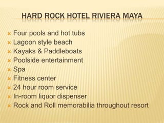 HARD ROCK HOTEL RIVIERA MAYA
 Four pools and hot tubs
 Lagoon style beach
 Kayaks & Paddleboats
 Poolside entertainment
 Spa
 Fitness center
 24 hour room service
 In-room liquor dispenser
 Rock and Roll memorabilia throughout resort
 