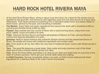 HARD ROCK HOTEL RIVIERA MAYA
 At the Hard Rock Riviera Maya, dining is about more than food. It's a feast for the senses and an
appetite for the good life, one served up with legendary eats and non-stop service at 9 word-class
restaurants. That means access to everything from a decadent steak house and classic Italian to
Asian fusion, service by the pool, and everything in between.
 The Market: Enjoy fresh and exotic ingredients from around the world with a breakfast buffet by
morning and themed dinner buffet by night.
 Pizzeto: Step outside and into a world of flavor with a wood burning stove, crispy brick oven
pizza, salads, soups and pasta a la carte.
 Frida: Discover the fiery flavors and festive atmosphere of Mexico at Frida, serving Mexican
cuisine and regional specialties a la carte.
 Ipanema: Head to South America with authentic Rodizio service and the passionate flavors of
Brazil. Sit,sample and share with traditional ingredients and modern style.
 Zen: From sushi to stir fry, Zen offers the very best of traditional Asian cuisine with dishes served a
la carte.
 Toro: The good life deserves a great steak. Step inside and enjoy premium cuts of the finest
steak and a menu of lavish dishes served a la carte.
 Ciao: Savor the finest Italian specialties a la carte as you take your taste buds on a journey to the
heart of culinary paradise. We've got your favorite table ready and waiting.
 Le Petit Couchon: Serving remarkable dishes a la carte, Le Petit Cochon features the finest
ingredients for a delicious taste of the rustic French countryside.
 