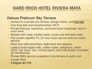 HARD ROCK HOTEL RIVIERA MAYA
Deluxe Platinum Sky Terrace
 Access to a private sky terrace, lounge chairs, and hot tub
 One king bed and complimentary Wi-Fi
 Private balcony, hammock, personal liquor dispenser, and in-
room wine
 Minibar with soda, bottled water, juices and domestic beer
 Flat screen satellite TV, 24 hour room service and turn down
service
 Rock Spa bath amenities, bathrobes and slippers
 Laptop-sized digital safe, coffee maker, telephone, alarm
clock, hair dryer, iron, ironing board, and individually controlled
air conditioning
 Private BBQ service available in sky terrace at extra cost
 Ocean View
 5 Nights $3,178
 