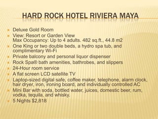 HARD ROCK HOTEL RIVIERA MAYA
 Deluxe Gold Room
 View: Resort or Garden View
Max Occupancy: Up to 4 adults. 482 sq.ft., 44.8 m2
 One King or two double beds, a hydro spa tub, and
complimentary Wi-Fi
 Private balcony and personal liquor dispenser
 Rock Spa® bath amenities, bathrobes, and slippers
 24-Hour room service
 A flat screen LCD satellite TV
 Laptop-sized digital safe, coffee maker, telephone, alarm clock,
hair dryer, iron, ironing board, and individually controlled AC
 Mini Bar with soda, bottled water, juices, domestic beer, rum,
vodka, tequila, and whisky.
 5 Nights $2,818
 