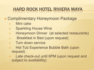 HARD ROCK HOTEL RIVIERA MAYA
 Complimentary Honeymoon Package
 Mini cake
 Sparkling House Wine
 Honeymoon Dinner (at selected restaurants)
 Breakfast in Bed (upon request)
 Turn down service
 Hot Tub Experience Bubble Bath (upon
request)
 Late check-out until 6PM (upon request and
subject to availability)
 