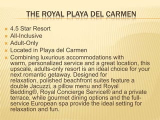 THE ROYAL PLAYA DEL CARMEN
 4.5 Star Resort
 All-Inclusive
 Adult-Only
 Located in Playa del Carmen
 Combining luxurious accommodations with
warm, personalized service and a great location, this
upscale, adults-only resort is an ideal choice for your
next romantic getaway. Designed for
relaxation, polished beachfront suites feature a
double Jacuzzi, a pillow menu and Royal
Bedding®, Royal Concierge Service® and a private
terrace, while gourmet dining options and the full-
service European spa provide the ideal setting for
relaxation and fun.
 