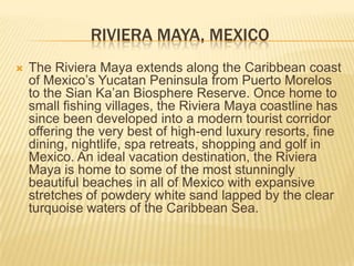 RIVIERA MAYA, MEXICO
 The Riviera Maya extends along the Caribbean coast
of Mexico’s Yucatan Peninsula from Puerto Morelos
to the Sian Ka’an Biosphere Reserve. Once home to
small fishing villages, the Riviera Maya coastline has
since been developed into a modern tourist corridor
offering the very best of high-end luxury resorts, fine
dining, nightlife, spa retreats, shopping and golf in
Mexico. An ideal vacation destination, the Riviera
Maya is home to some of the most stunningly
beautiful beaches in all of Mexico with expansive
stretches of powdery white sand lapped by the clear
turquoise waters of the Caribbean Sea.
 