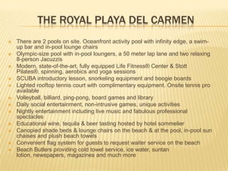 THE ROYAL PLAYA DEL CARMEN
 There are 2 pools on site. Oceanfront activity pool with infinity edge, a swim-
up bar and in-pool lounge chairs
 Olympic-size pool with in-pool loungers, a 50 meter lap lane and two relaxing
8-person Jacuzzis
 Modern, state-of-the-art, fully equipped Life Fitness® Center & Stott
Pilates®, spinning, aerobics and yoga sessions
 SCUBA introductory lesson, snorkeling equipment and boogie boards
 Lighted rooftop tennis court with complimentary equipment. Onsite tennis pro
available
 Volleyball, billiard, ping-pong, board games and library
 Daily social entertainment, non-intrusive games, unique activities
 Nightly entertainment including live music and fabulous professional
spectacles
 Educational wine, tequila & beer tasting hosted by hotel sommelier
 Canopied shade beds & lounge chairs on the beach & at the pool, in-pool sun
chaises and plush beach towels
 Convenient flag system for guests to request waiter service on the beach
 Beach Butlers providing cold towel service, ice water, suntan
lotion, newspapers, magazines and much more
 