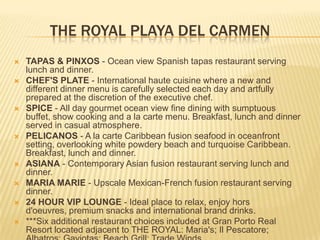 THE ROYAL PLAYA DEL CARMEN
 TAPAS & PINXOS - Ocean view Spanish tapas restaurant serving
lunch and dinner.
 CHEF'S PLATE - International haute cuisine where a new and
different dinner menu is carefully selected each day and artfully
prepared at the discretion of the executive chef.
 SPICE - All day gourmet ocean view fine dining with sumptuous
buffet, show cooking and a la carte menu. Breakfast, lunch and dinner
served in casual atmosphere.
 PELICANOS - A la carte Caribbean fusion seafood in oceanfront
setting, overlooking white powdery beach and turquoise Caribbean.
Breakfast, lunch and dinner.
 ASIANA - Contemporary Asian fusion restaurant serving lunch and
dinner.
 MARIA MARIE - Upscale Mexican-French fusion restaurant serving
dinner.
 24 HOUR VIP LOUNGE - Ideal place to relax, enjoy hors
d'oeuvres, premium snacks and international brand drinks.
 ***Six additional restaurant choices included at Gran Porto Real
Resort located adjacent to THE ROYAL: Maria's; Il Pescatore;
 