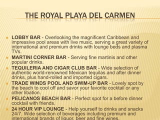 THE ROYAL PLAYA DEL CARMEN
 LOBBY BAR - Overlooking the magnificent Caribbean and
impressive pool areas with live music, serving a great variety of
international and premium drinks with lounge beds and plasma
TVs.
 MARTINI CORNER BAR - Serving fine martinis and other
popular drinks.
 TEQUILERIA AND CIGAR CLUB BAR - Wide selection of
authentic world-renowned Mexican tequilas and after dinner
drinks, plus hand-rolled and imported cigars.
 TRADE WINDS POOL AND SWIM-UP BAR - Lovely spot by
the beach to cool off and savor your favorite cocktail or any
other libation.
 PELICANOS BEACH BAR - Perfect spot for a before dinner
cocktail with friends.
 24 HOUR VIP LOUNGE - Help yourself to drinks and snacks
24/7. Wide selection of beverages including premium and
 